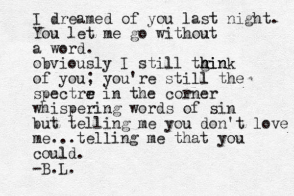 I dreamed of you last night. You let me go without a word. obviously I still tgin h h hink of you; you're still the spectrr e e in the corner whispering words of sin but telling me you don't love me...telling me that you could. -B.L. 