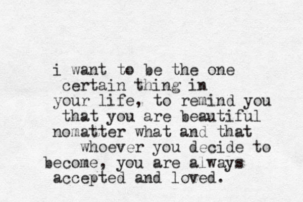 i want to be the one certain thing in your life, to remind you that you are beautiful nomatter what and that whoever you decide to become, you are always accepted and loved.