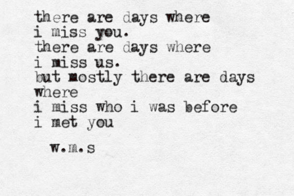 there are days where i miss you. there are days where i miss us. but mostly there are days where i miss who i was before i met you w.m.s