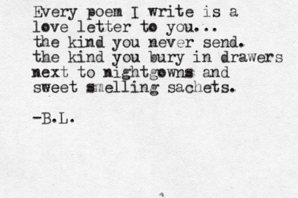 Every poem I write is a love letter to you... the kind you never send. the kind you bury in drawers next to nightgowns and see weet smelling sachets. -B.L. 