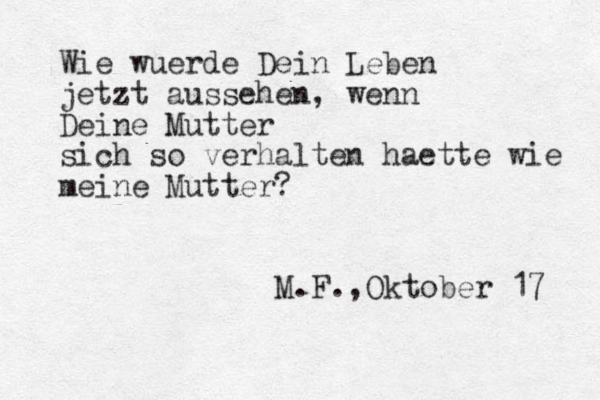Wie wuerde Dein Leben jetzt aussehen, wenn Deine Mutter sich so verhalten haette wie meine Mutter? M.F.,Oktober 17 