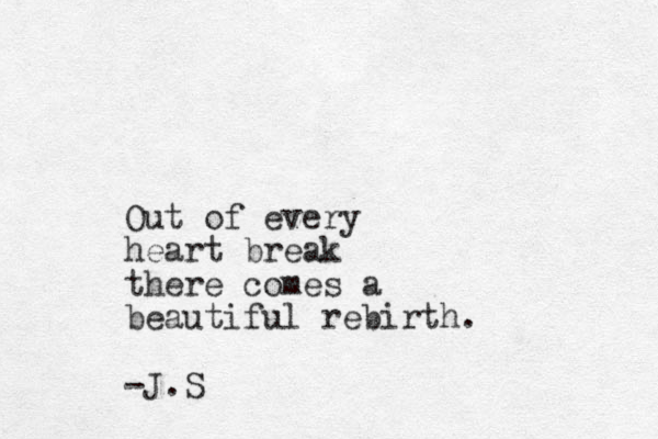 Out of every heart break there comes a beautiful rebirth. -J.S