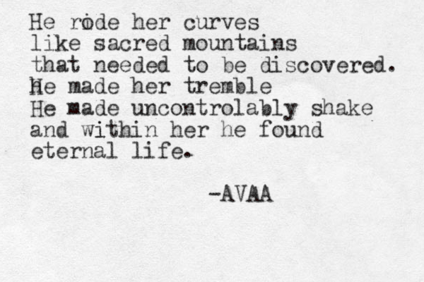 He ride o her curves like sacred mountains that needed to be discovered. h H e made her tremble He made uncontrolably shake and wi ithin her he found eternal life. -AVAA
