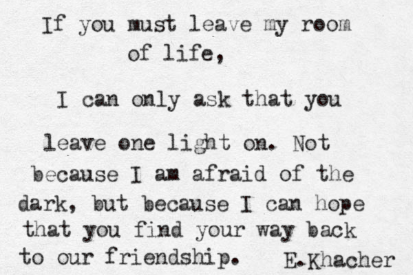 If you must leave my room of life, I can only ask that you leave one light on. Not because I am afraid of the dark, but because I can hope that you find your way back to our friendship. E.Khacher 