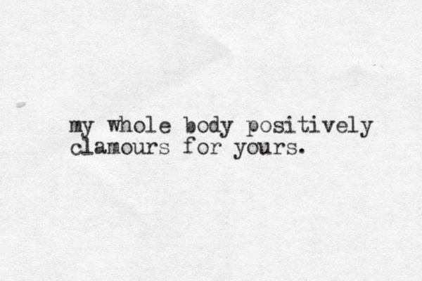 my whole body positively clamours for yours.