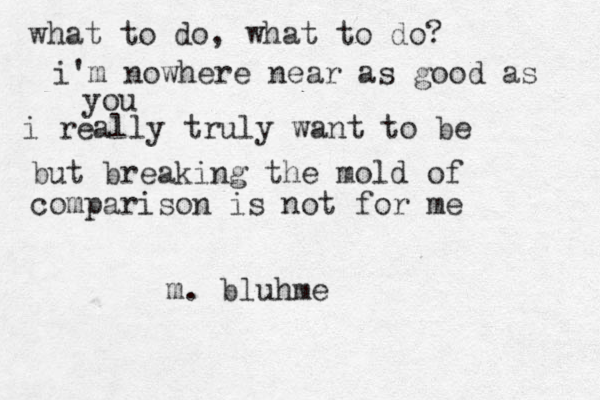 what to do, what to do? i'm nowhere near as good as you i really truly want to be but breaking the mold of comparison is not for me m. bluhme 