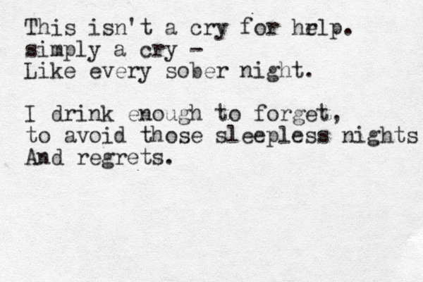 This isn't a cry for hr elp. simply a cry - Like every sober night. I drink enough to forget, to avoid those sleepless nights And regrets.