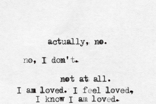 actually, no. no, I don't. not at all. I am loved. I feel loved, . I know I am loved. 