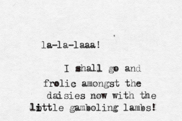 la-la-laaa! I shall go and frolic amongst the daisies now with the lottle i i i gamboling lambs! 