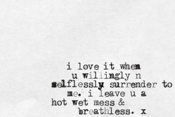 i love it when u willingly n selflesslu y y surrender to me. i leave u a hot wet mess & breathless. x 