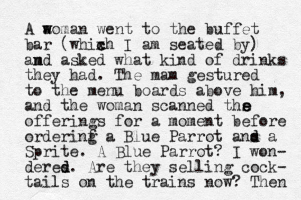 A a w woman went to the buffet bar (whixh c c I am seated by) am nd asked what kind of drinks they had. The mam gestured to the menu boards above him, and the woman scanned ths offerings for a moment before orderinf a g Blue Parrot ans d d a Sprite. A Blue Parrot? I won- deres d d. Are they selling cock- tails on the trains now? Then e e e 