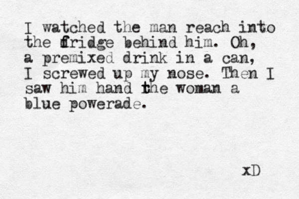 I watched the man reach into the d f fridge behind him. Oh, a premixed drink in a can, I screwed up my nose. Then I saw him hand rhe t t woman a blue powerade. xD 