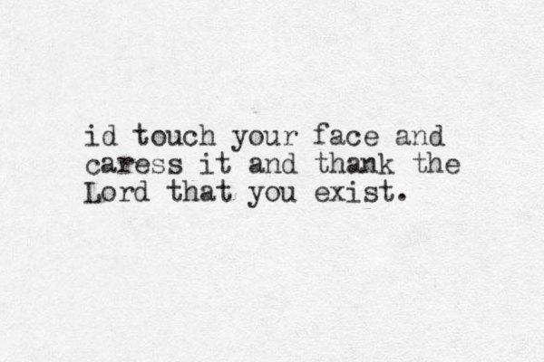 id touch your face and caress it and thank the Lord that you exist. 