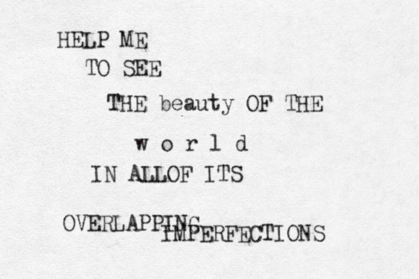 HELP ME TO SEE THE beauty OF THE w o r l d IN ALLOF ITS OVERLAPPING IMPERFECTIONS 