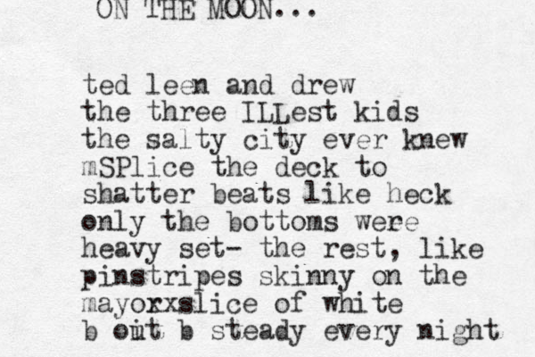 ted leen and drew the three ILLest kids the salty city ever knew mSPlice the deck to shatter beats like heck only the bottoms wee re heavy set- the rest, like pinstripes skinny on the mayor xxslice of white b oit u b steady every night ON THE MOON...