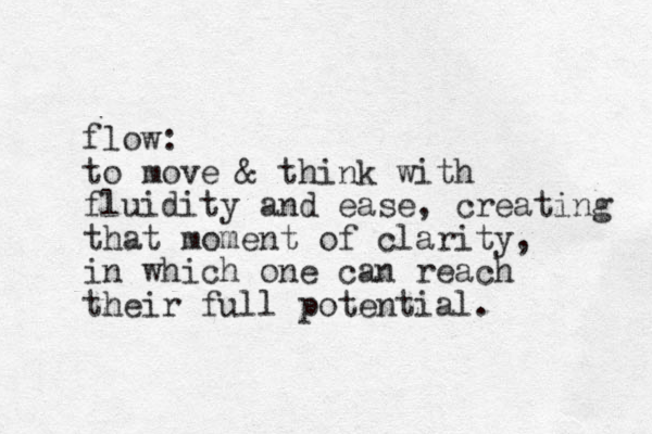 flow: to move & think with fluidity and ease, creating that moment of clarity, in which one can reach their full potential. 