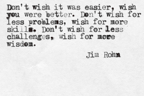 Don't wish it was easier, wish you were better. Don't wish for les less problems, wish for more skills . Don't wish for less challenges, wish for mre or r re wisdom . Jim Rohn 