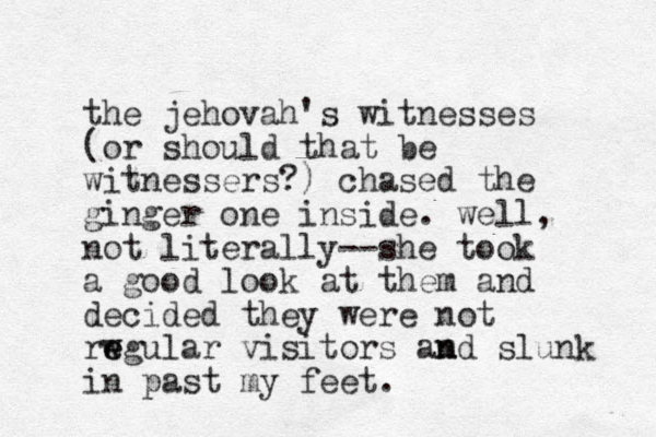the jehovah's witnesses (or should that be witnessers?) chased the ginger one inside. well, not literally--she took a good look at them and decided they were not rwgular e e visitors amd n n slunk in past my feet. 