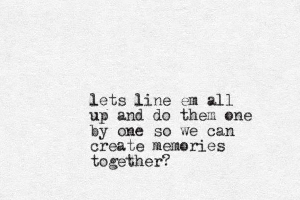 lets line em all up and do them one by one so we can create memories together ?