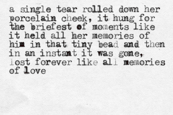 a single tear rolled down her porcelain cheek, it hung for the briefest of moments like it held all her memories of him in that tiny bead and then in an instant it was gone, lost forever like all memories of love