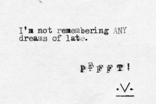 I'm not remembering ANY dreams of late. P F F F T ! P F F F T ! .\/. ---- 