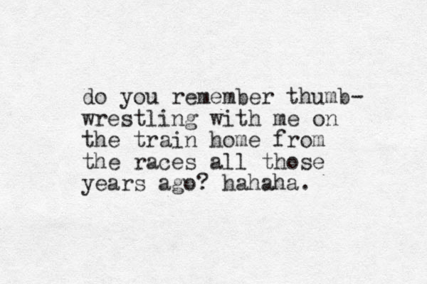 do you remember thum b- wrestling with me on the train home from the races all those years ago? hahaha. 