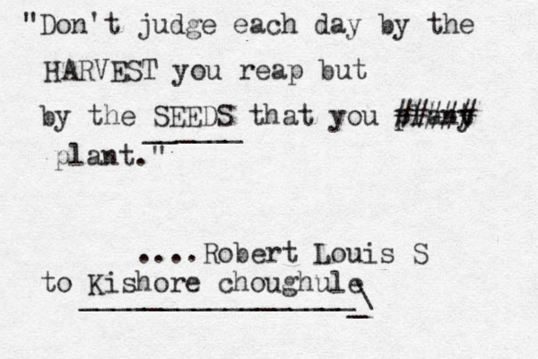 "Don't judge each day by the HARVEST you reap but by the SEEDS that you plany t ##### plant." ____ __ ....Robert Louis S to Kishore choughule _________________\ _ 