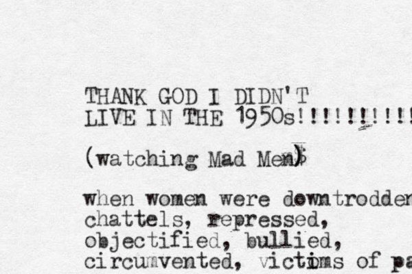 THANK GOD I DIDN'T LIVE IN THE 1950s!!!!!!!!!!! (watching Mad Me m$ ) ) ) n when women were downtrodden chattels, repressed, objectified, bullied, circumvented , victoms i i of pa p 