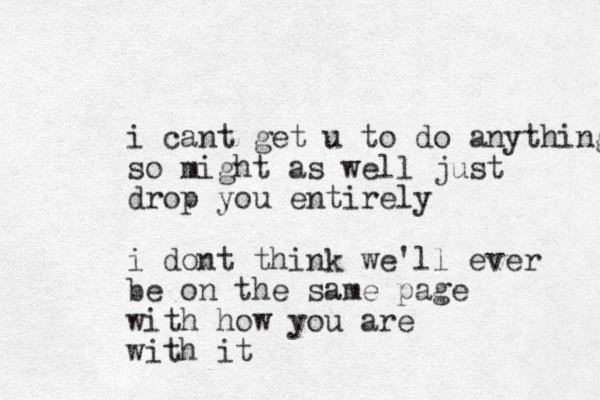 i cant get u to do anything so might as well just drop you entirely i dont think we'll ever be on the same page with how you are with it