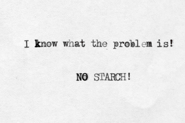 I lnow what the problem is! k k No NO O STARCH!
