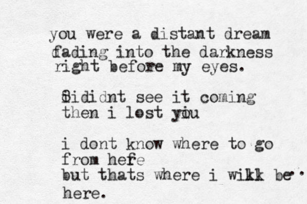 you were a distant dream d fading into the darkness right before my eyes. 8 ii didnt see it coming then i lost yiu o i dont know where to go from hefe r but thats where i wikk be ll here. .. 