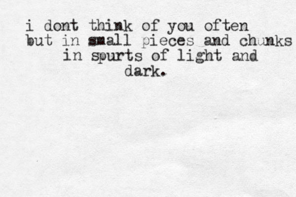 i dont think of you often but in small pieces and chunks l in s purts of light and dark. 
