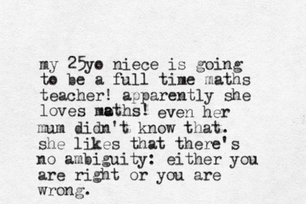 my 25yo niece is going to be a full time maths teacher! apparently she loves moth a a s! even her mum didn't know that. she likes that there's no ambiguity: either you are right or you are wrong.