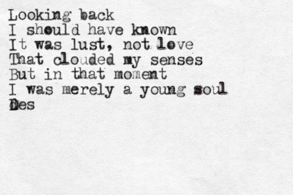 Looking back I should have known It was lust, not love That clouded my senses But in that moment I was merely a young soul des D 