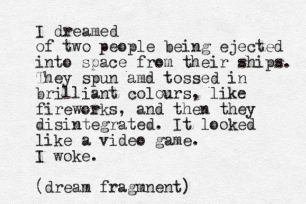 I dreamed of two people being ejected into space from their ships. They spun amd tossed in brilliant colours, like fireworks, and then they disintegrated. It looked like a video game. I woke. (dream fragmnent)