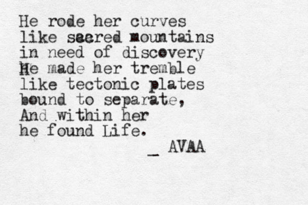 He rode her curves like scared ac mountains in need of discovery he H made her tremble like tectonic plates bound to separate, And within her he found Life. _ AVAA