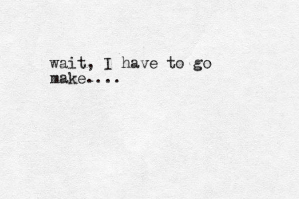 wait, I have to go make.... 