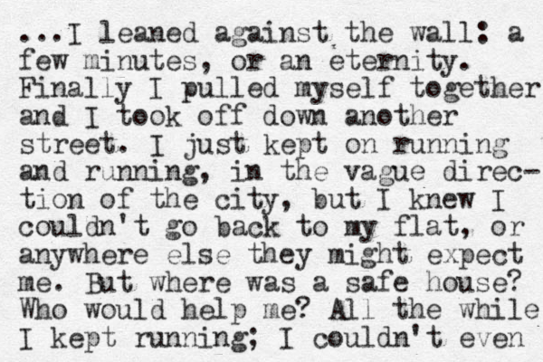 ...I leaned against the wall: a few minutes, or an eternity. Finally I pulled myself together and I took off down another street. I just kept on running and running, in the vague direc- tion of the city, ut b I knew I couldn't go back to my flat, or anywhere else they might expect me. But where was a safe house? Who would help me? All the while I kept running; I couldn't even 