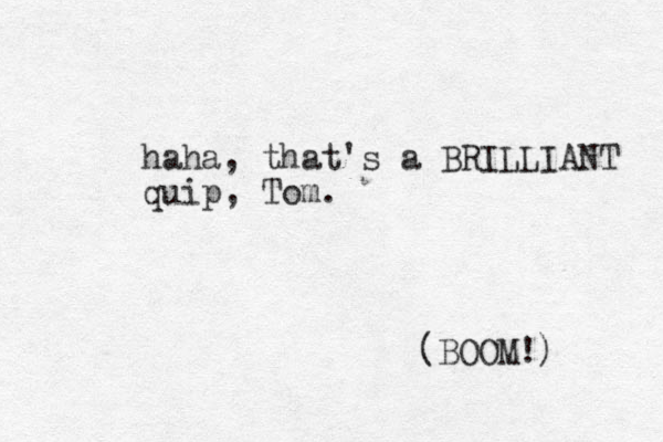 haha, that's a BRILLIANT quip, Tom. (BOOM!) 