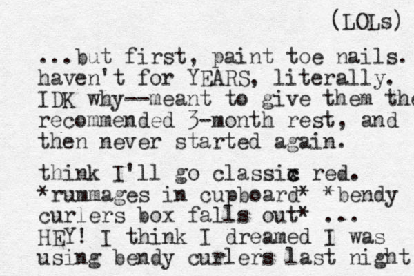 ...but first, paint toe nails. haven't for YEARS, literally. IDK why--meant to give them the recommended 3-month rest, and then never started again. think I'll go classix c c red. *rummages in cupboard* *bendy curlers box falls out* ... HEY! I think I dreamed I was using bendy curlers last night! (LOLs) 