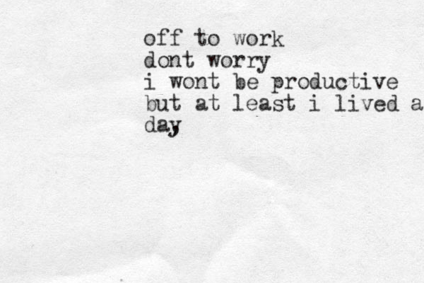 off to work dont worry i wont be productive but at least i lived anot day , 