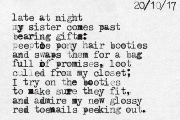 late at night my sister comes past bearing gifts: peeptie o o pony hair booties and swaps them for a bag full if o o promises, loot culled from my closet; I try on the booties to make sure they fit, and admire my new glossy red toenails peeking out. 7 1 / 0 1 / 0 2 