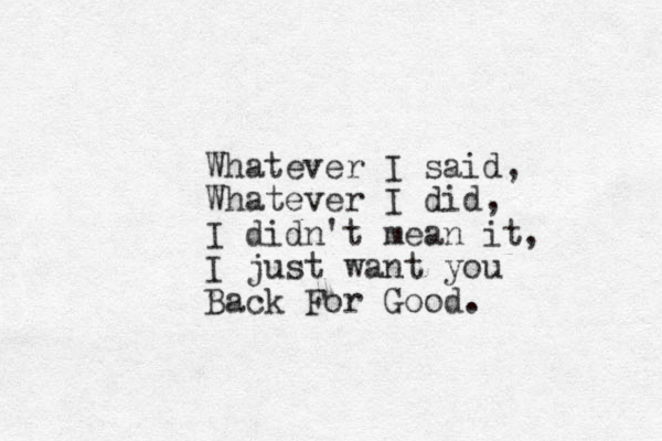Whatever I said, Whatever I did, I didn't mean it, I just want you Back For Good.