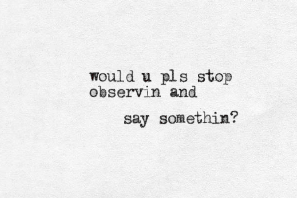 say somethin? would u pls stop observin and 