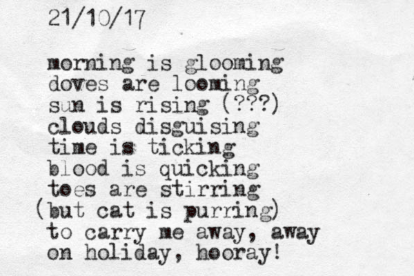 morning is glooming doves are looming sun is rising (???) clouds disguising time is ticking blood is quicking toes are stirring but cat is purring) ( to carry me away, away on holiday, hooray! 21/10/17 
