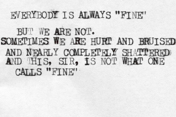 EVERYBODY IS ALWAYS "FINE" BUT WE ARE NOT. SOMETIMES WE ARE HURT AND BRUISED AND NEARLY COMPLETELY SHATTERED AND THIS, SIR, i IS NOT WHAT ONE CALLS "FINE" 