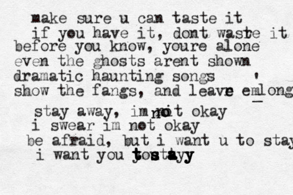 make sure u can taste it if you have it , dont wasr te it before you know, youre alone even the ghosts arent shown dramatic haunting songs show the fangs , and leavr e e em long _ ' stay away , im nit okay o o o n n i swear im not okay be afraid , but i want u to stay i want you yo u t t t t t t t t s s s s s s ta a a a a a ayy y y y 