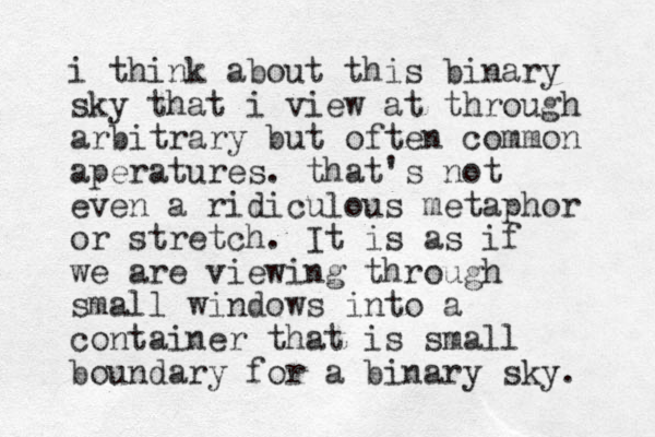 i think about this binary sk y that i view at through arbitrary but often common aperatures. that's not even a ridiculous metaphor or stretch. It is as if we are viewing through small windows into a container that is small boundary for a binary sky. 