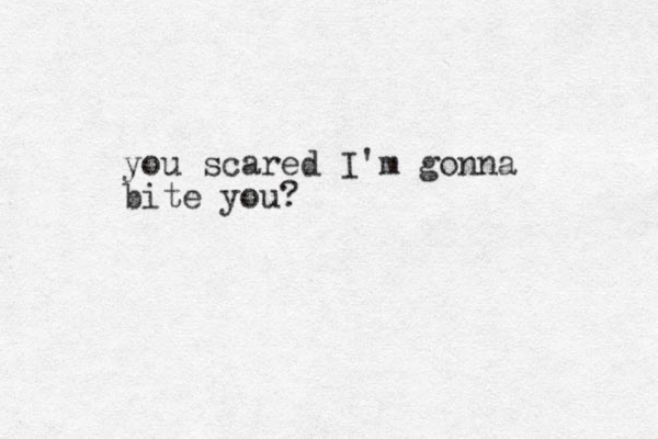 you scared I'm gonna bite you?