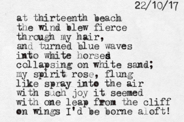 at thirteenth beach the wind blew fierce through my hair, and turned blue waves into white horsed s s collapsing on white sand; my spirit rose, flung like spray into the air with such joy it seemed with one leap from the cliff on wings I 'd be borne aloft! 7 1 / 0 1 / 2 2 